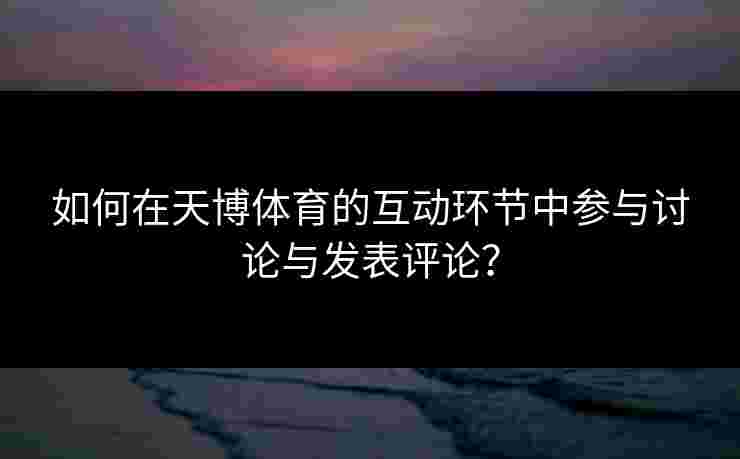 如何在天博体育的互动环节中参与讨论与发表评论？