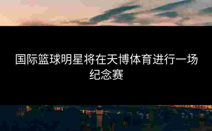 国际篮球明星将在天博体育进行一场纪念赛