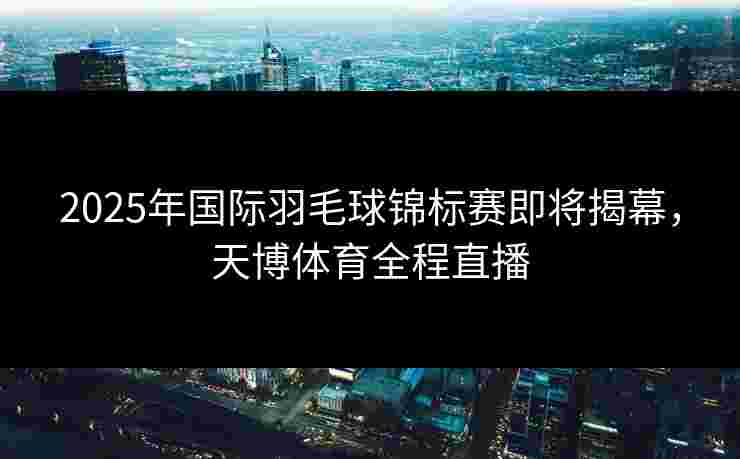 2025年国际羽毛球锦标赛即将揭幕，天博体育全程直播