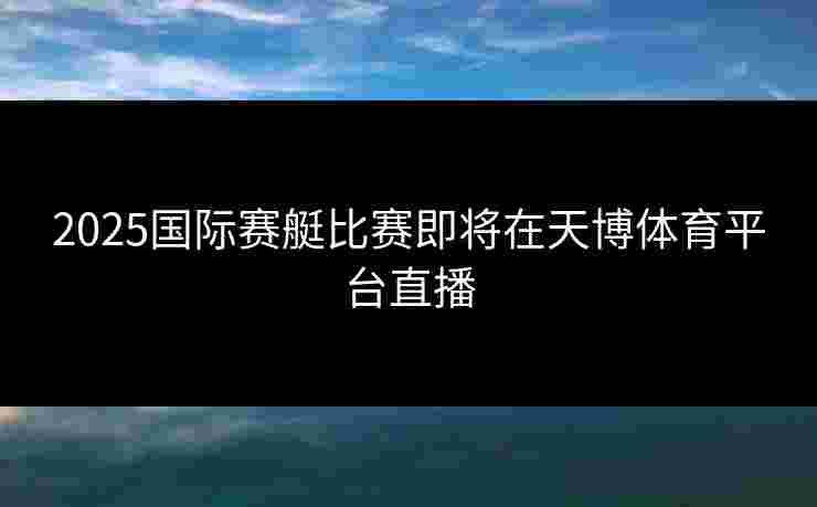 2025国际赛艇比赛即将在天博体育平台直播 2025国际赛艇比赛即将在天博体育平台直播
