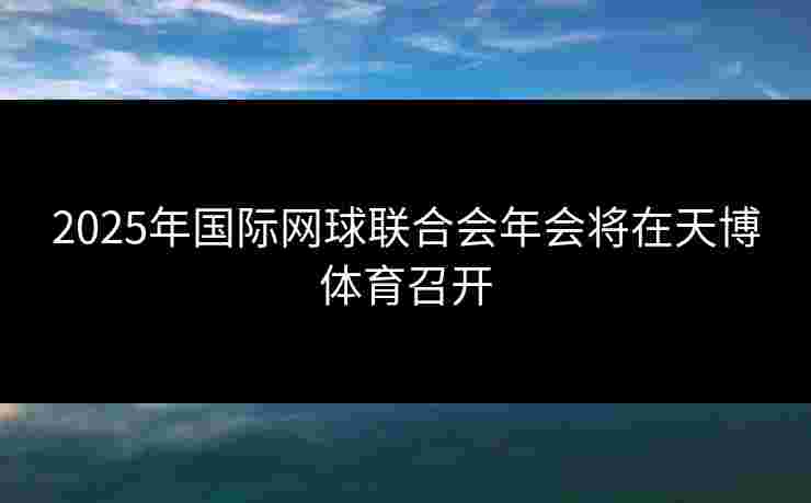2025年国际网球联合会年会将在天博体育召开
