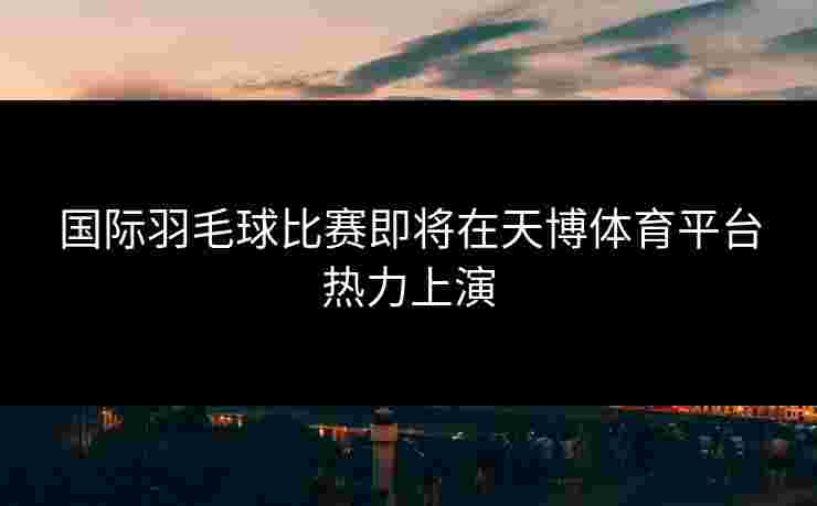 国际羽毛球比赛即将在天博体育平台热力上演