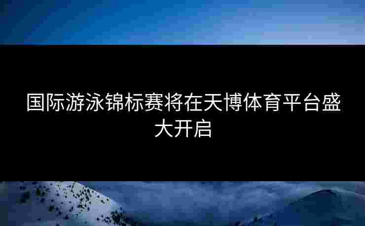 国际游泳锦标赛将在天博体育平台盛大开启