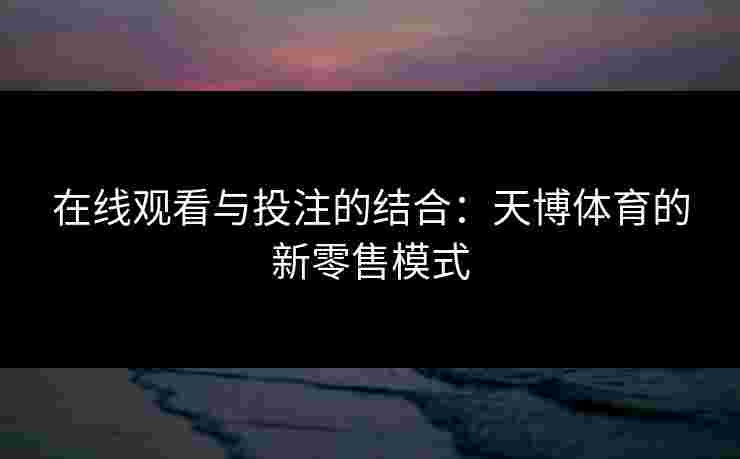 在线观看与投注的结合：天博体育的新零售模式