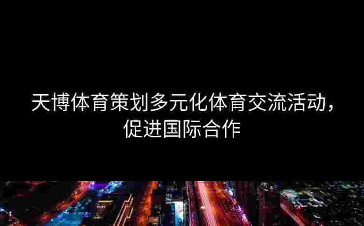 天博体育策划多元化体育交流活动，促进国际合作