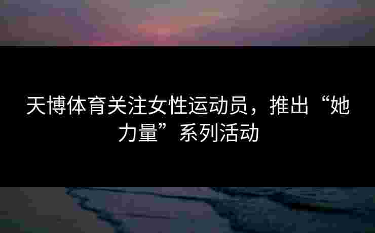 天博体育关注女性运动员，推出“她力量”系列活动