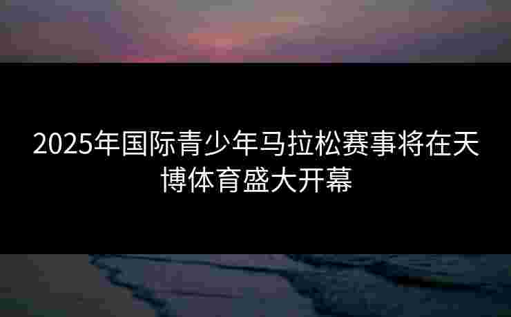2025年国际青少年马拉松赛事将在天博体育盛大开幕
