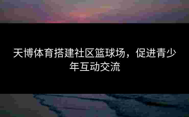 天博体育搭建社区篮球场，促进青少年互动交流