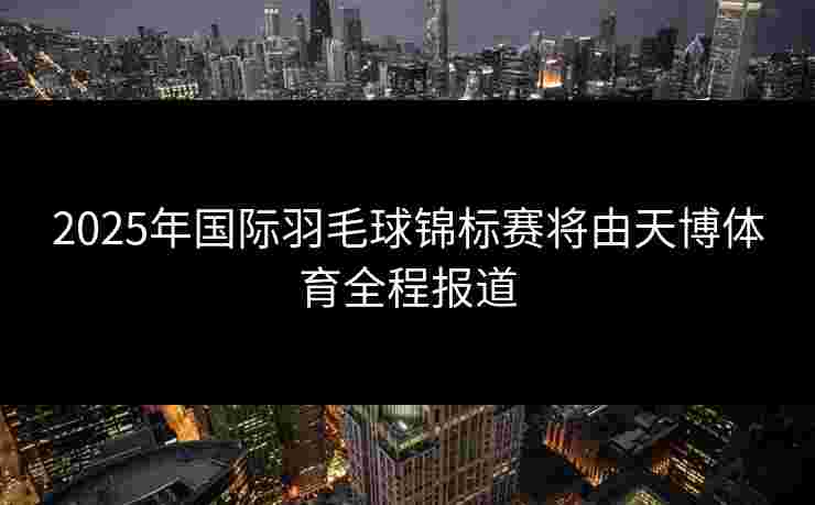 2025年国际羽毛球锦标赛将由天博体育全程报道