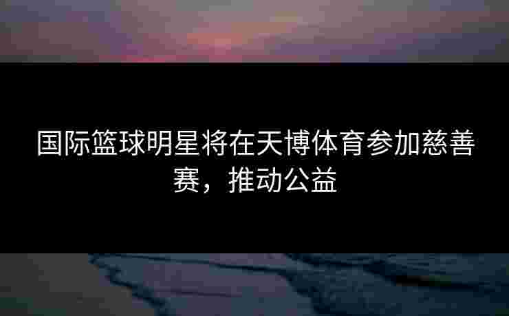 国际篮球明星将在天博体育参加慈善赛，推动公益