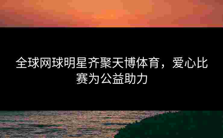 全球网球明星齐聚天博体育，爱心比赛为公益助力