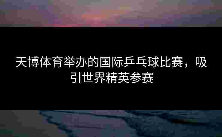 天博体育举办的国际乒乓球比赛，吸引世界精英参赛
