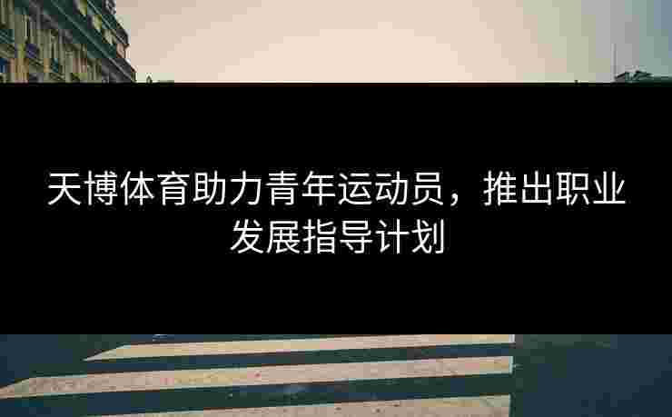 天博体育助力青年运动员，推出职业发展指导计划