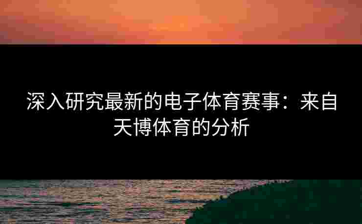 深入研究最新的电子体育赛事：来自天博体育的分析