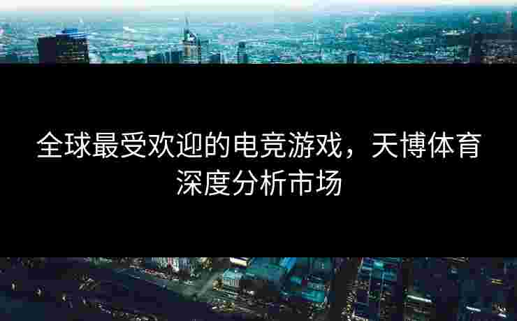 全球最受欢迎的电竞游戏，天博体育深度分析市场